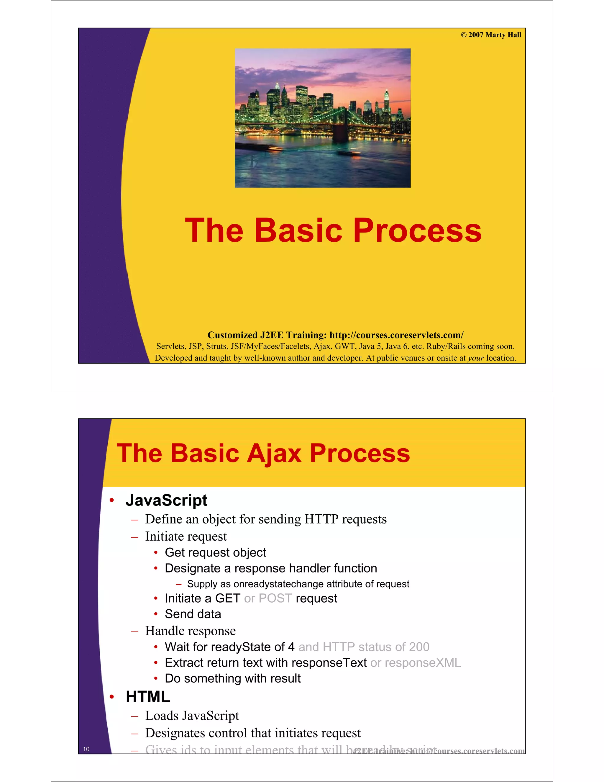 © 2007 Marty Hall




                    The Basic Process

                          Customized J2EE Training: http://courses.coreservlets.com/
            Servlets, JSP, Struts, JSF/MyFaces/Facelets, Ajax, GWT, Java 5, Java 6, etc. Ruby/Rails coming soon.
            Developed and taught by well-known author and developer. At public venues or onsite at your location.




     The Basic Ajax Process
     • JavaScript
       – Define an object for sending HTTP requests
       – Initiate request
           • Get request object
           • Designate a response handler function
                 – Supply as onreadystatechange attribute of request
           • Initiate a GET or POST request
           • Send data
       – Handle response
           • Wait for readyState of 4 and HTTP status of 200
           • Extract return text with responseText or responseXML
           • Do something with result
     • HTML
       – Loads JavaScript
       – Designates control that initiates request
10
       – Gives ids to input elements that will be read by script
                                                J2EE training: http://courses.coreservlets.com
 