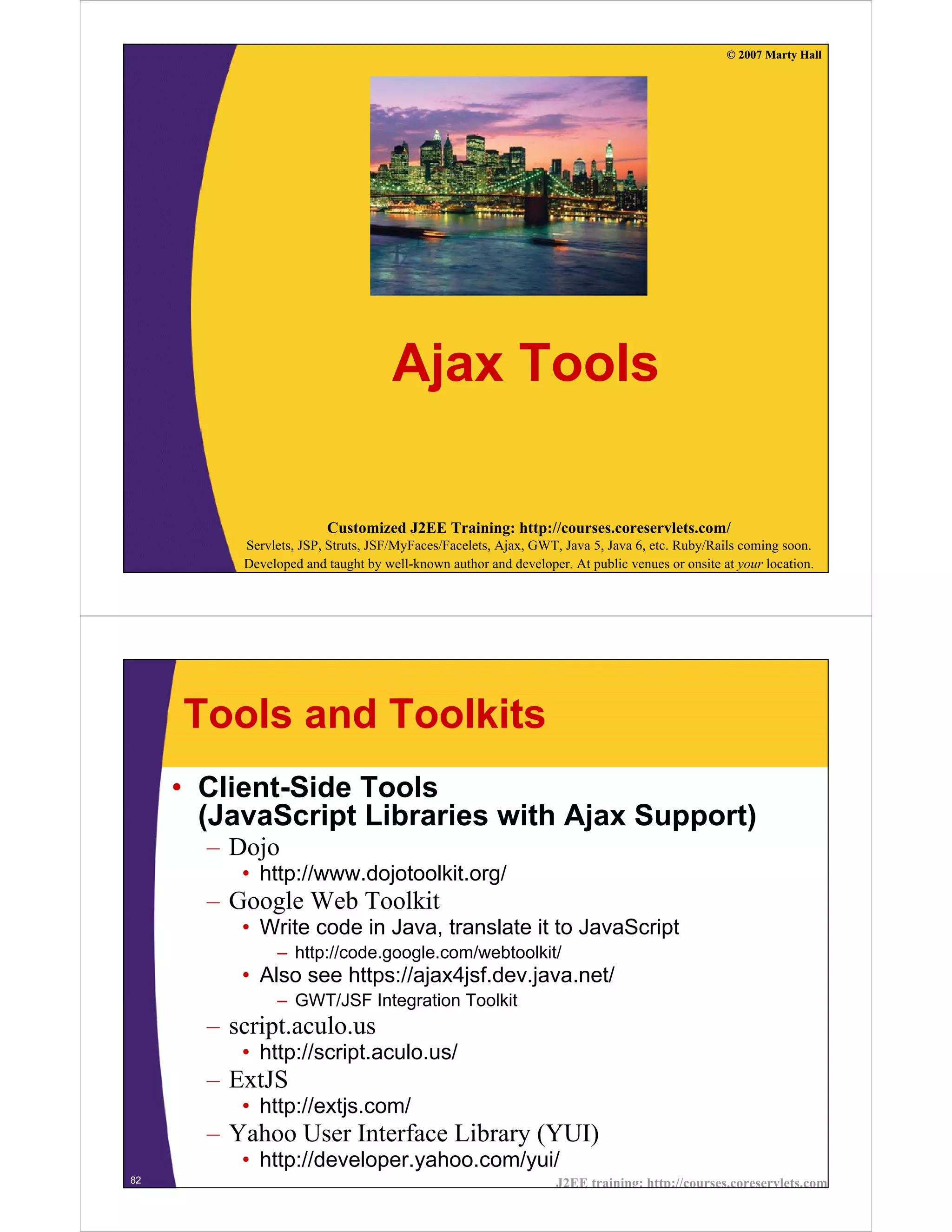 © 2007 Marty Hall




                                    Ajax Tools

                        Customized J2EE Training: http://courses.coreservlets.com/
          Servlets, JSP, Struts, JSF/MyFaces/Facelets, Ajax, GWT, Java 5, Java 6, etc. Ruby/Rails coming soon.
          Developed and taught by well-known author and developer. At public venues or onsite at your location.




     Tools and Toolkits
     • Client-Side Tools
       (JavaScript Libraries with Ajax Support)
       – Dojo
          • http://www.dojotoolkit.org/
       – Google Web Toolkit
          • Write code in Java, translate it to JavaScript
               – http://code.google.com/webtoolkit/
          • Also see https://ajax4jsf.dev.java.net/
               – GWT/JSF Integration Toolkit
       – script.aculo.us
          • http://script.aculo.us/
       – ExtJS
          • http://extjs.com/
       – Yahoo User Interface Library (YUI)
          • http://developer.yahoo.com/yui/
82                                                               J2EE training: http://courses.coreservlets.com
 