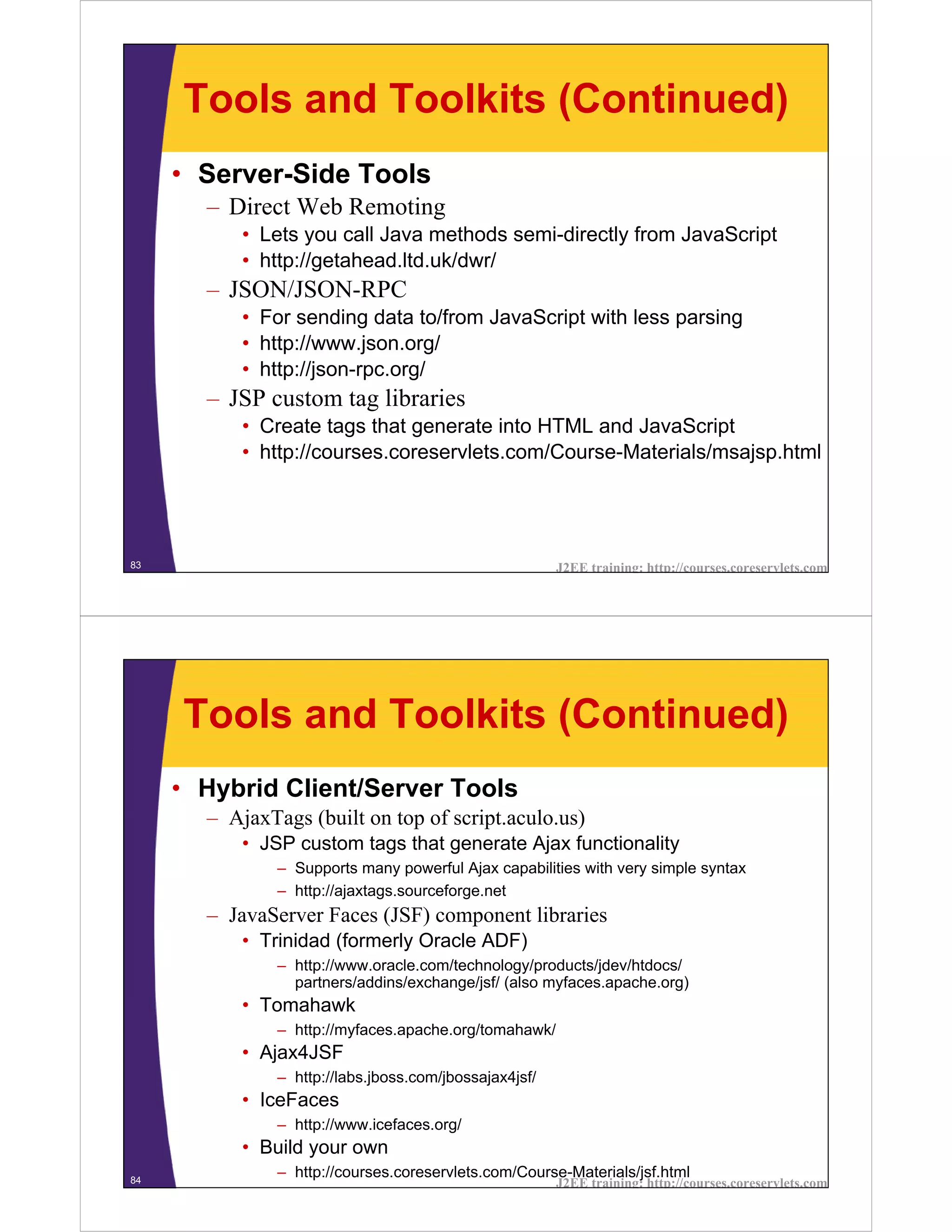 Tools and Toolkits (Continued)
     • Server-Side Tools
       – Direct Web Remoting
           • Lets you call Java methods semi-directly from JavaScript
           • http://getahead.ltd.uk/dwr/
       – JSON/JSON-RPC
           • For sending data to/from JavaScript with less parsing
           • http://www.json.org/
           • http://json-rpc.org/
       – JSP custom tag libraries
           • Create tags that generate into HTML and JavaScript
           • http://courses.coreservlets.com/Course-Materials/msajsp.html




83                                                      J2EE training: http://courses.coreservlets.com




     Tools and Toolkits (Continued)
     • Hybrid Client/Server Tools
       – AjaxTags (built on top of script.aculo.us)
           • JSP custom tags that generate Ajax functionality
               – Supports many powerful Ajax capabilities with very simple syntax
               – http://ajaxtags.sourceforge.net
       – JavaServer Faces (JSF) component libraries
           • Trinidad (formerly Oracle ADF)
               – http://www.oracle.com/technology/products/jdev/htdocs/
                 partners/addins/exchange/jsf/ (also myfaces.apache.org)
           • Tomahawk
               – http://myfaces.apache.org/tomahawk/
           • Ajax4JSF
               – http://labs.jboss.com/jbossajax4jsf/
           • IceFaces
               – http://www.icefaces.org/
           • Build your own
84
               – http://courses.coreservlets.com/Course-Materials/jsf.html
                                                        J2EE training: http://courses.coreservlets.com
 