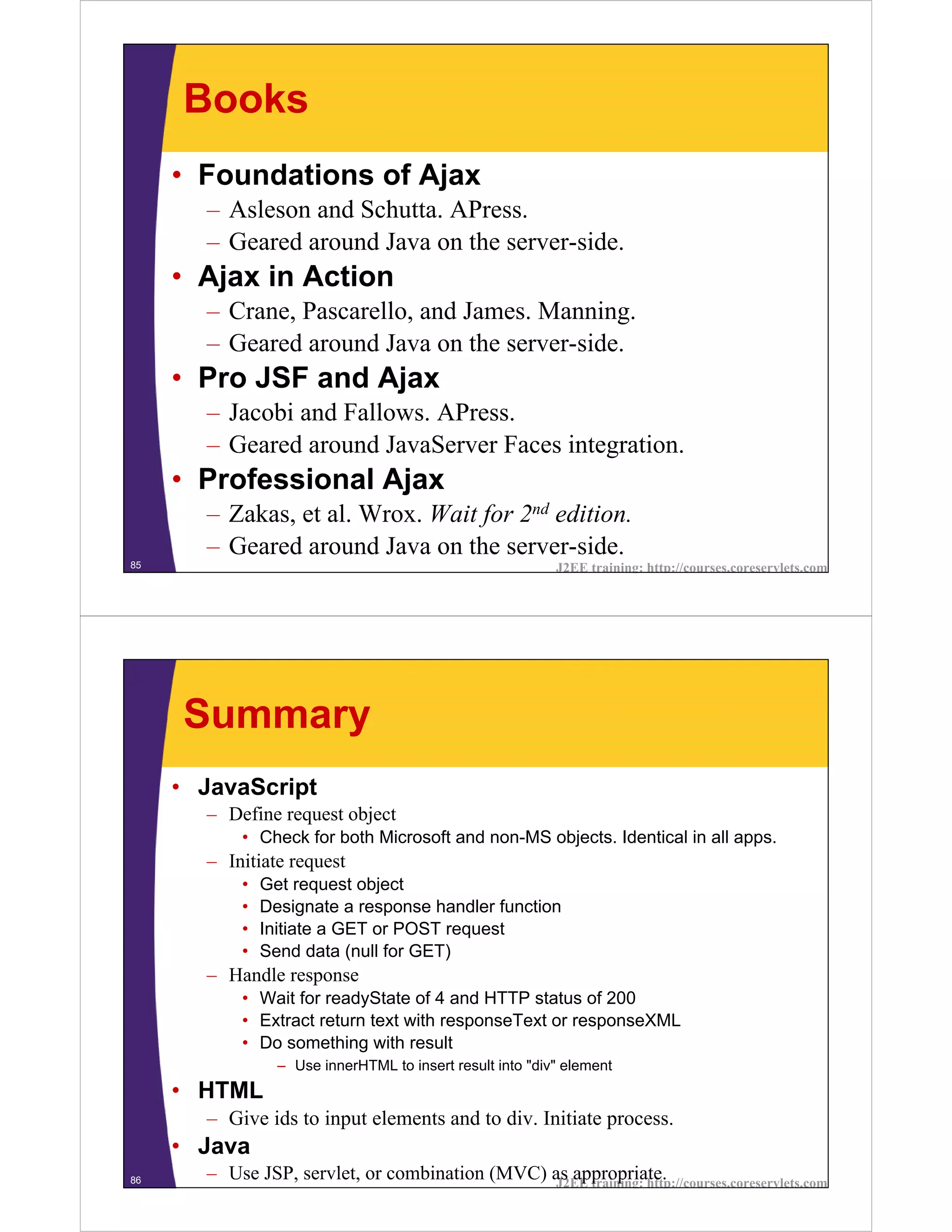 Books
     • Foundations of Ajax
       – Asleson and Schutta. APress.
       – Geared around Java on the server-side.
     • Ajax in Action
       – Crane, Pascarello, and James. Manning.
       – Geared around Java on the server-side.
     • Pro JSF and Ajax
       – Jacobi and Fallows. APress.
       – Geared around JavaServer Faces integration.
     • Professional Ajax
       – Zakas, et al. Wrox. Wait for 2nd edition.
       – Geared around Java on the server-side.
85                                                         J2EE training: http://courses.coreservlets.com




     Summary
     • JavaScript
       – Define request object
           • Check for both Microsoft and non-MS objects. Identical in all apps.
       – Initiate request
           •   Get request object
           •   Designate a response handler function
           •   Initiate a GET or POST request
           •   Send data (null for GET)
       – Handle response
           • Wait for readyState of 4 and HTTP status of 200
           • Extract return text with responseText or responseXML
           • Do something with result
                 – Use innerHTML to insert result into "div" element
     • HTML
       – Give ids to input elements and to div. Initiate process.
     • Java
86     – Use JSP, servlet, or combination (MVC) as appropriate.
                                                J2EE training: http://courses.coreservlets.com
 