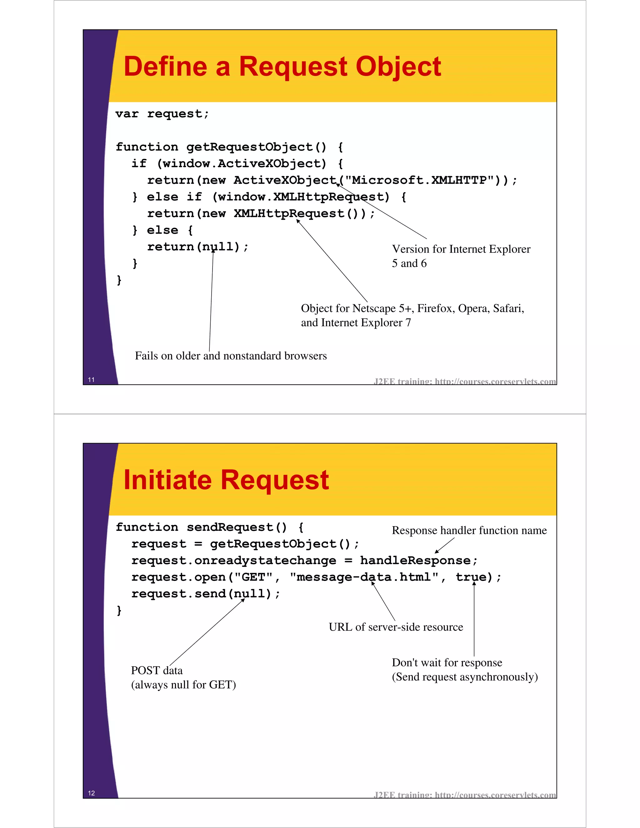 Define a Request Object
     var request;

     function getRequestObject() {
       if (window.ActiveXObject) {
         return(new ActiveXObject("Microsoft.XMLHTTP"));
       } else if (window.XMLHttpRequest) {
         return(new XMLHttpRequest());
       } else {
         return(null);                  Version for Internet Explorer
       }                                5 and 6
     }

                                         Object for Netscape 5+, Firefox, Opera, Safari,
                                         and Internet Explorer 7

        Fails on older and nonstandard browsers
11                                                         J2EE training: http://courses.coreservlets.com




      Initiate Request
     function sendRequest() {           Response handler function name
       request = getRequestObject();
       request.onreadystatechange = handleResponse;
       request.open("GET", "message-data.html", true);
       request.send(null);
     }
                                                  URL of server-side resource


                                                               Don't wait for response
       POST data
                                                               (Send request asynchronously)
       (always null for GET)




12                                                         J2EE training: http://courses.coreservlets.com
 