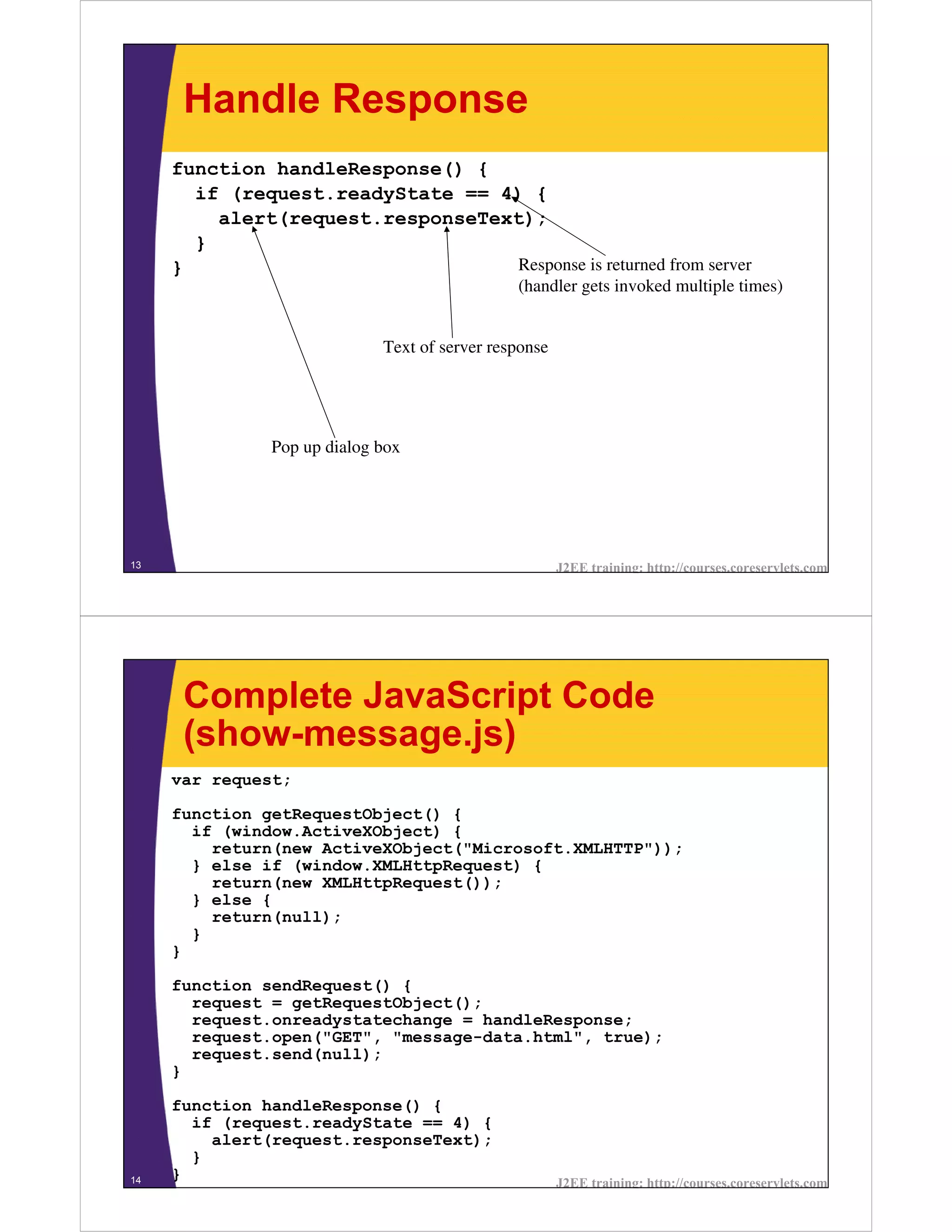 Handle Response
     function handleResponse() {
       if (request.readyState == 4) {
         alert(request.responseText);
       }
     }                             Response is returned from server
                                               (handler gets invoked multiple times)


                             Text of server response




               Pop up dialog box




13                                                     J2EE training: http://courses.coreservlets.com




      Complete JavaScript Code
      (show-message.js)
     var request;

     function getRequestObject() {
       if (window.ActiveXObject) {
         return(new ActiveXObject("Microsoft.XMLHTTP"));
       } else if (window.XMLHttpRequest) {
         return(new XMLHttpRequest());
       } else {
         return(null);
       }
     }

     function sendRequest() {
       request = getRequestObject();
       request.onreadystatechange = handleResponse;
       request.open("GET", "message-data.html", true);
       request.send(null);
     }

     function handleResponse() {
       if (request.readyState == 4) {
         alert(request.responseText);
       }
14   }                                                 J2EE training: http://courses.coreservlets.com
 