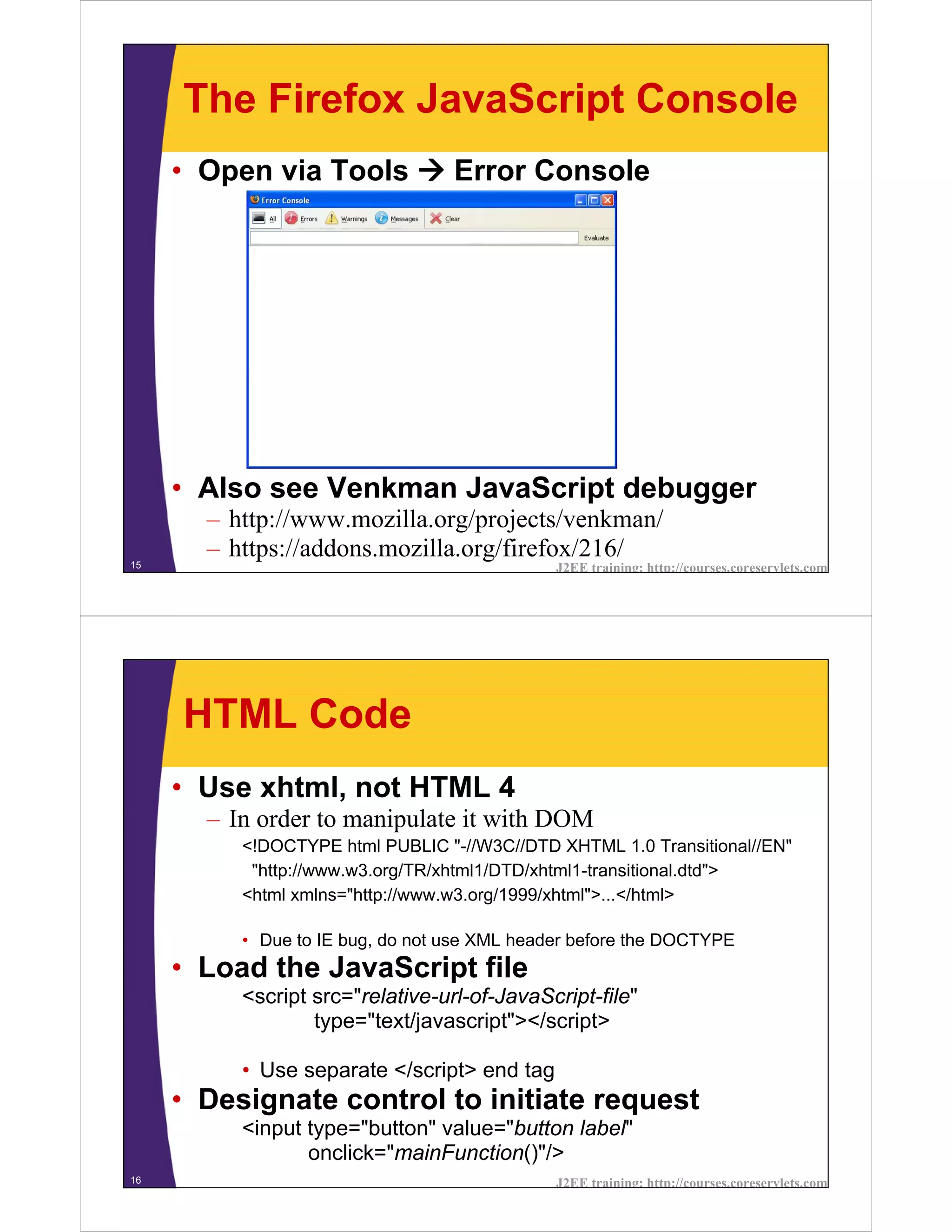 The Firefox JavaScript Console
     • Open via Tools             Error Console




     • Also see Venkman JavaScript debugger
       – http://www.mozilla.org/projects/venkman/
15
       – https://addons.mozilla.org/firefox/216/
                                              J2EE training: http://courses.coreservlets.com




     HTML Code
     • Use xhtml, not HTML 4
       – In order to manipulate it with DOM
          <!DOCTYPE html PUBLIC "-//W3C//DTD XHTML 1.0 Transitional//EN"
           "http://www.w3.org/TR/xhtml1/DTD/xhtml1-transitional.dtd">
          <html xmlns="http://www.w3.org/1999/xhtml">...</html>

          • Due to IE bug, do not use XML header before the DOCTYPE
     • Load the JavaScript file
          <script src="relative-url-of-JavaScript-file"
                  type="text/javascript"></script>

          • Use separate </script> end tag
     • Designate control to initiate request
          <input type="button" value="button label"
                 onclick="mainFunction()"/>
16                                            J2EE training: http://courses.coreservlets.com
 