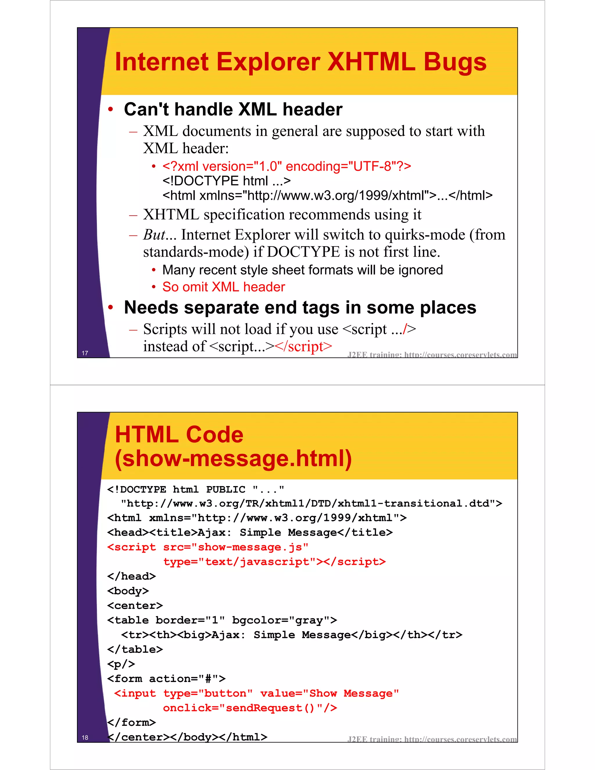 Internet Explorer XHTML Bugs
     • Can't handle XML header
         – XML documents in general are supposed to start with
           XML header:
             • <?xml version="1.0" encoding="UTF-8"?>
               <!DOCTYPE html ...>
               <html xmlns="http://www.w3.org/1999/xhtml">...</html>
         – XHTML specification recommends using it
         – But... Internet Explorer will switch to quirks-mode (from
           standards-mode) if DOCTYPE is not first line.
             • Many recent style sheet formats will be ignored
             • So omit XML header
     • Needs separate end tags in some places
         – Scripts will not load if you use <script .../>
17
           instead of <script...></script> J2EE training: http://courses.coreservlets.com




      HTML Code
      (show-message.html)
     <!DOCTYPE html PUBLIC "..."
       "http://www.w3.org/TR/xhtml1/DTD/xhtml1-transitional.dtd">
     <html xmlns="http://www.w3.org/1999/xhtml">
     <head><title>Ajax: Simple Message</title>
     <script src="show-message.js"
             type="text/javascript"></script>
     </head>
     <body>
     <center>
     <table border="1" bgcolor="gray">
       <tr><th><big>Ajax: Simple Message</big></th></tr>
     </table>
     <p/>
     <form action="#">
      <input type="button" value="Show Message"
             onclick="sendRequest()"/>
     </form>
18   </center></body></html>            J2EE training: http://courses.coreservlets.com
 