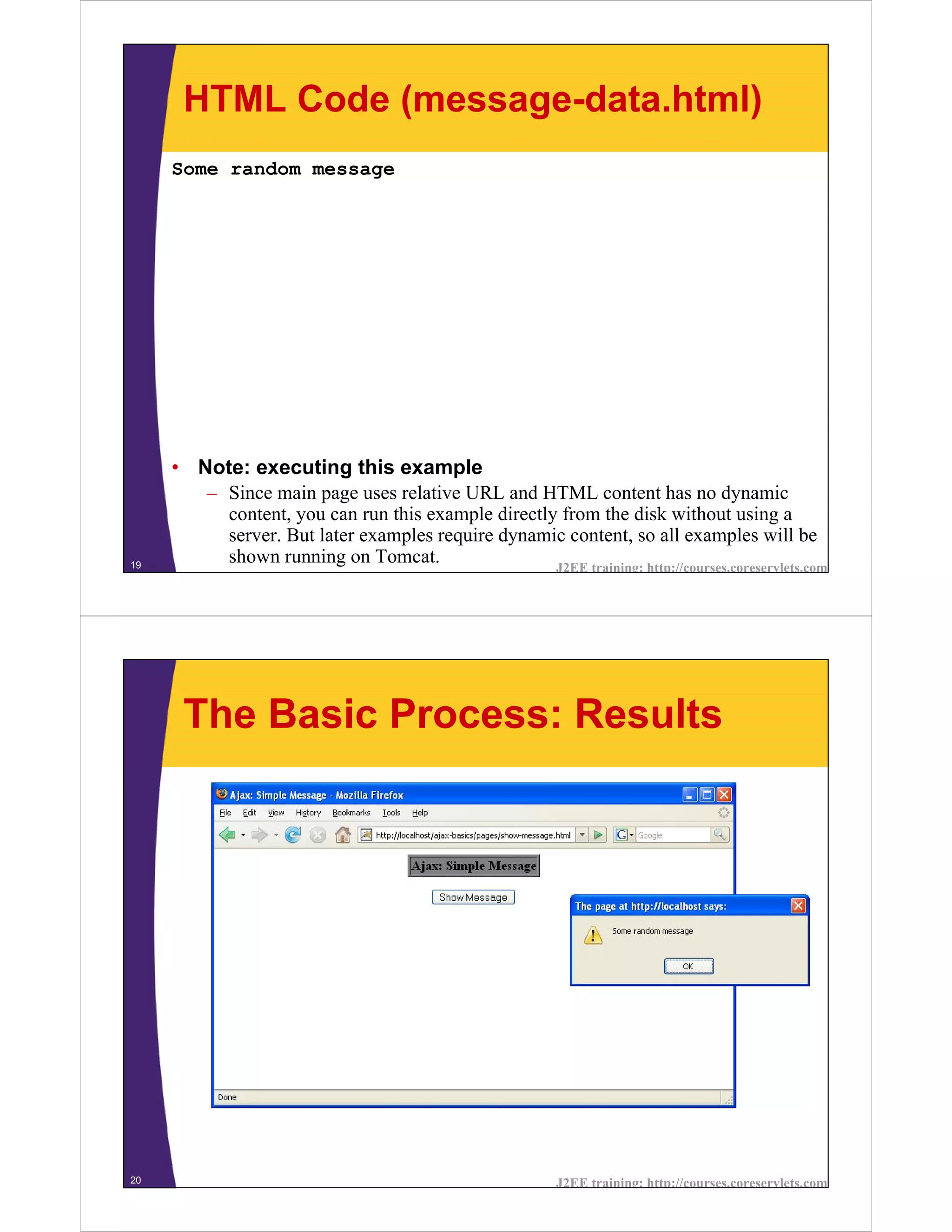 HTML Code (message-data.html)
     Some random message




     • Note: executing this example
        – Since main page uses relative URL and HTML content has no dynamic
          content, you can run this example directly from the disk without using a
          server. But later examples require dynamic content, so all examples will be
19
          shown running on Tomcat.                  J2EE training: http://courses.coreservlets.com




      The Basic Process: Results




20                                                         J2EE training: http://courses.coreservlets.com
 