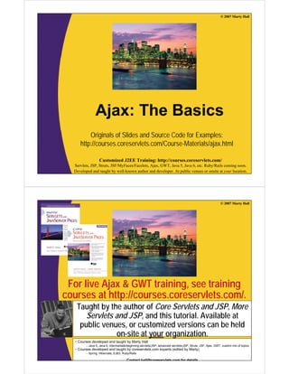 © 2007 Marty Hall




               Ajax: The Basics
          Originals of Slides and Source Code for Examples:
      http://courses.coreservlets.com/Course-Materials/ajax.html

                  Customized J2EE Training: http://courses.coreservlets.com/
  Servlets, JSP, Struts, JSF/MyFaces/Facelets, Ajax, GWT, Java 5, Java 6, etc. Ruby/Rails coming soon.
  Developed and taught by well-known author and developer. At public venues or onsite at your location.




                                                                                                             © 2007 Marty Hall




 For live Ajax & GWT training, see training
courses at http://courses.coreservlets.com/.
   Taught by the author of Core Servlets and JSP, More
      Servlets and JSP, and this tutorial. Available at
    public venues, or customized versions can be held
                on-site at your organization.
   • Courses developed and taught by Marty Hall
         – Java 5, Java 6, intermediate/beginning servlets/JSP, advanced servlets/JSP, Struts, JSF, Ajax, GWT, custom mix of topics
                  Customized J2EE Training: http://courses.coreservlets.com/
   • Courses developed and taught by coreservlets.com experts (edited by Marty)
  Servlets,Spring, Struts, JSF/MyFaces/Facelets, Ajax, GWT, Java 5, Java 6, etc. Ruby/Rails coming soon.
         – JSP, Hibernate, EJB3, Ruby/Rails
  Developed and taught by well-known author and developer. At public venues or onsite at your location.
                                    Contact hall@coreservlets com for details
 
