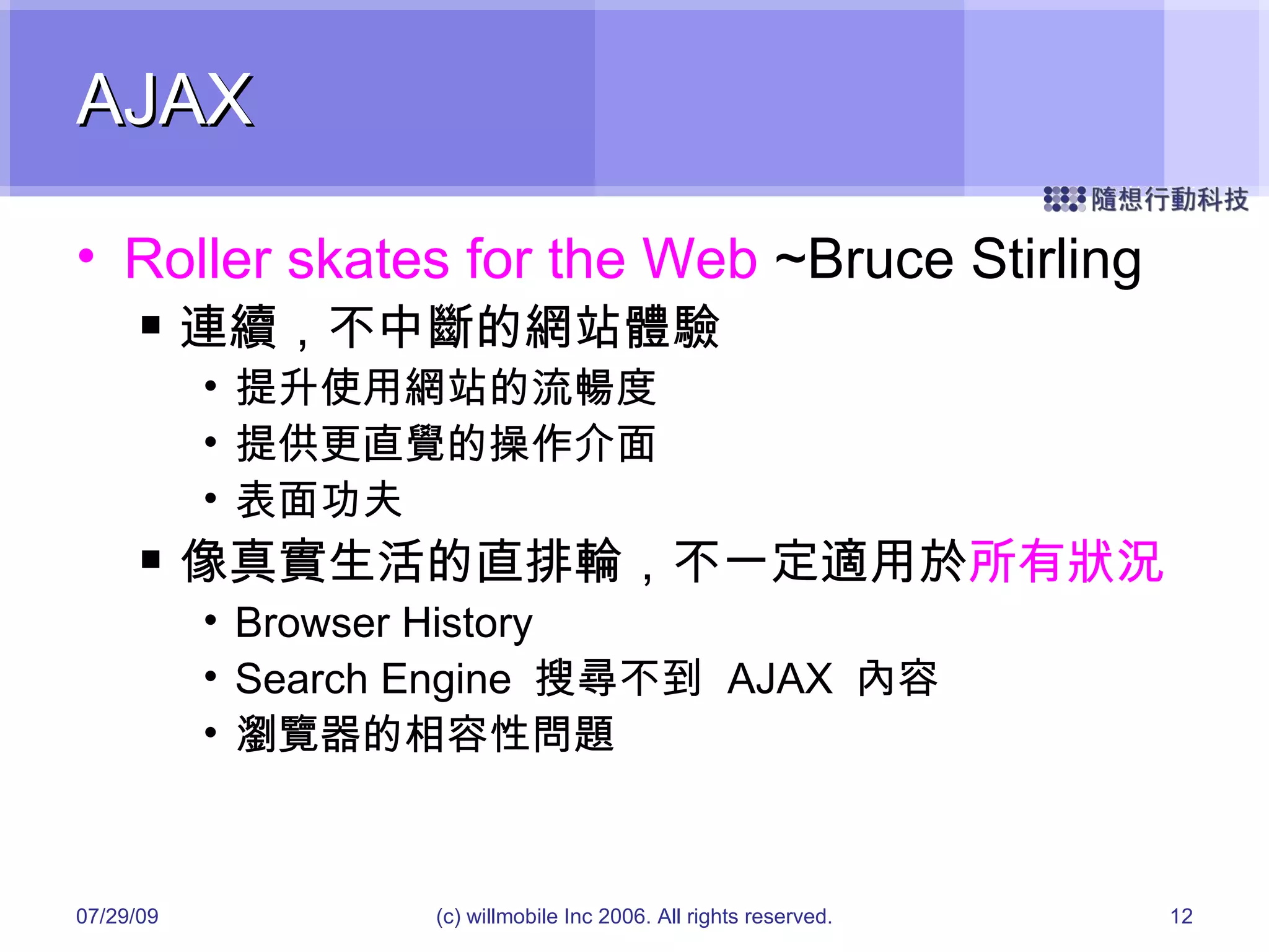 AJAX Roller skates for the Web  ~Bruce Stirling 連續，不中斷的網站體驗 提升使用網站的流暢度 提供更直覺的操作介面 表面功夫 像真實生活的直排輪，不一定適用於 所有狀況 Browser History Search Engine  搜尋不到  AJAX  內容 瀏覽器的相容性問題 05/26/09 (c) willmobile Inc 2006. All rights reserved. 