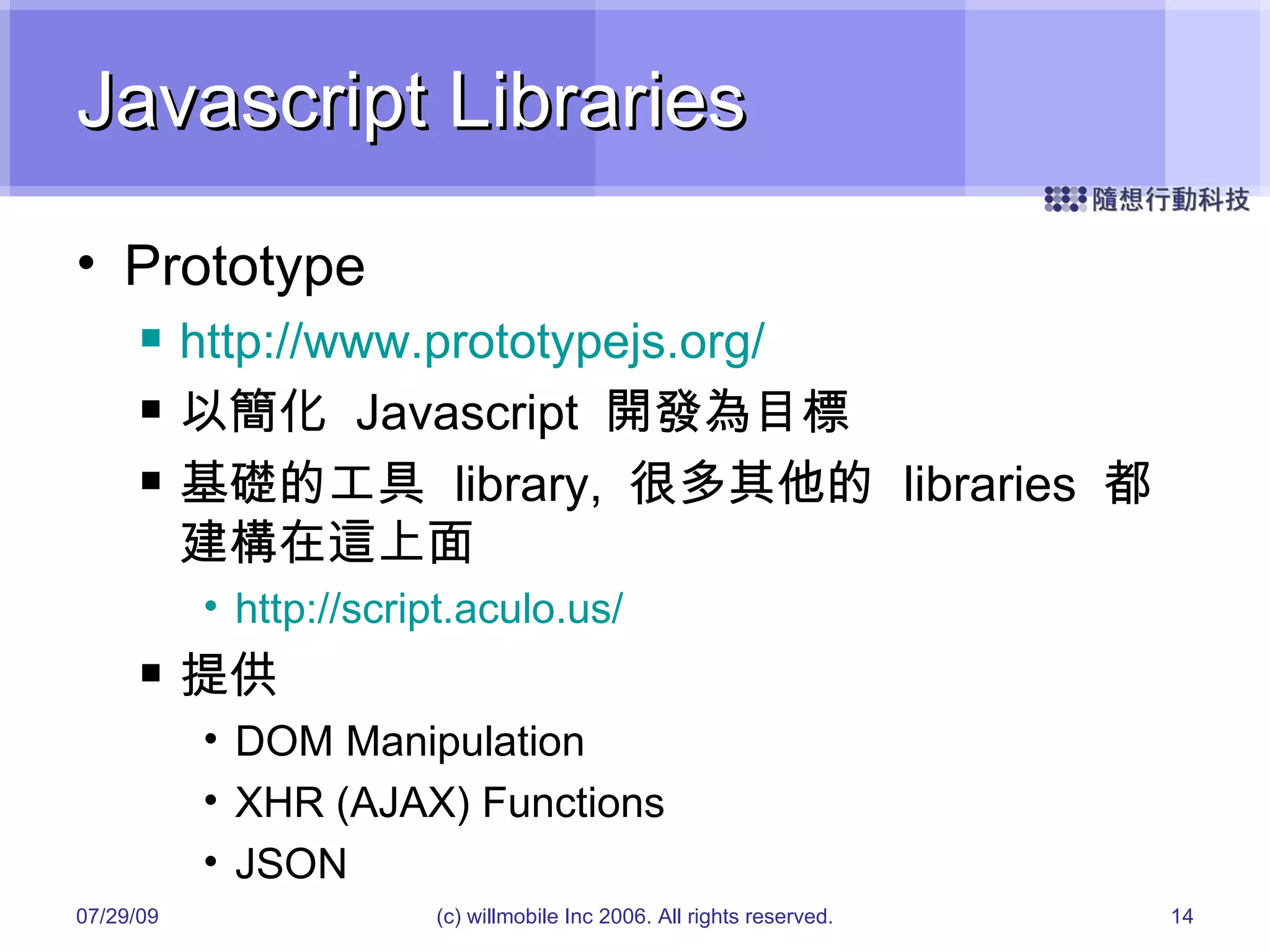 Javascript Libraries Prototype http://www.prototypejs.org/ 以簡化  Javascript  開發為目標 基礎的工具  library,  很多其他的  libraries  都建構在這上面 http://script.aculo.us/ 提供 DOM Manipulation XHR (AJAX) Functions JSON 05/26/09 (c) willmobile Inc 2006. All rights reserved. 