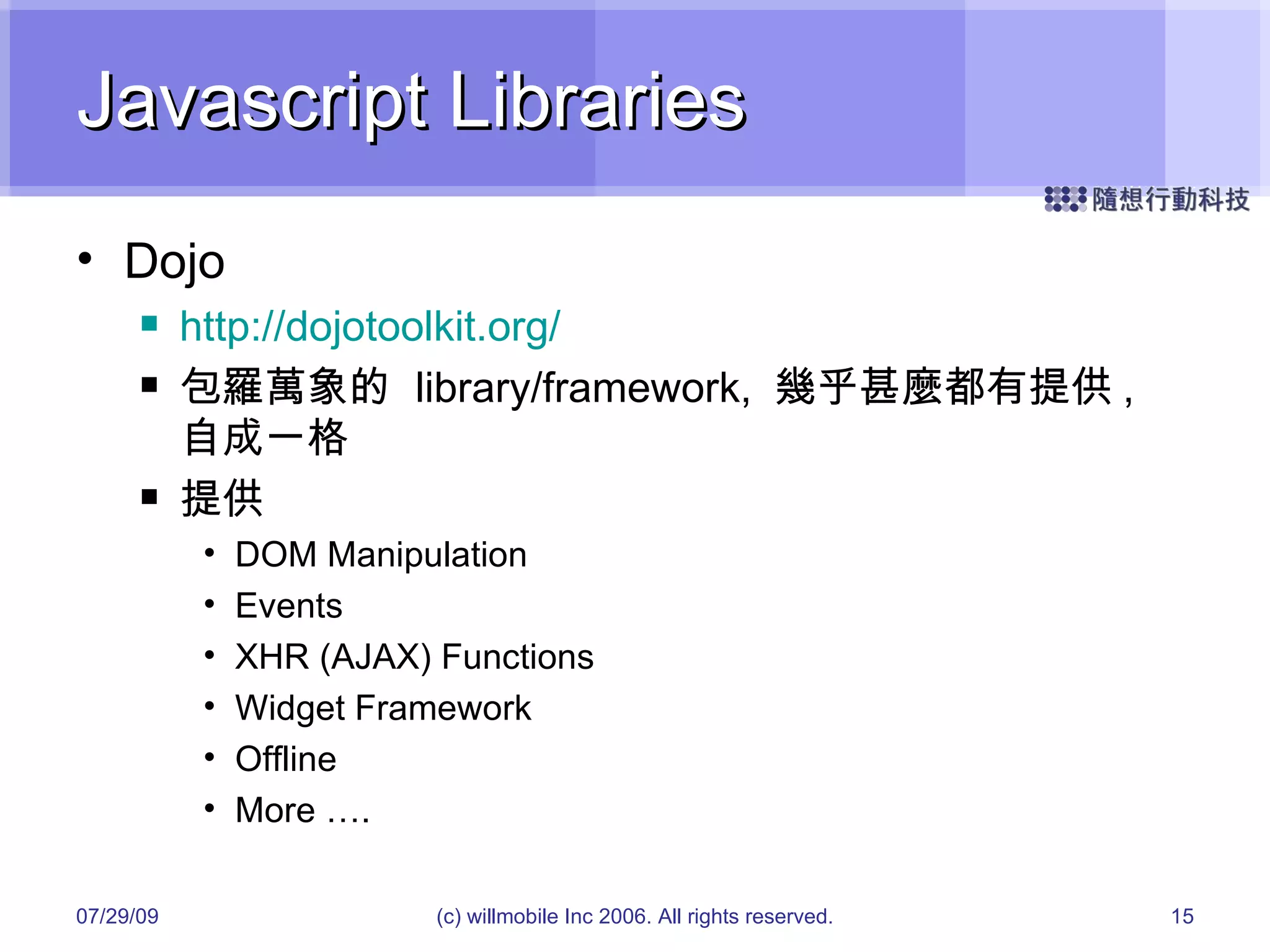 Javascript Libraries Dojo http://dojotoolkit.org/ 包羅萬象的  library/framework,  幾乎甚麼都有提供 ,  自成一格 提供 DOM Manipulation Events XHR (AJAX) Functions Widget Framework Offline More …. 05/26/09 (c) willmobile Inc 2006. All rights reserved. 