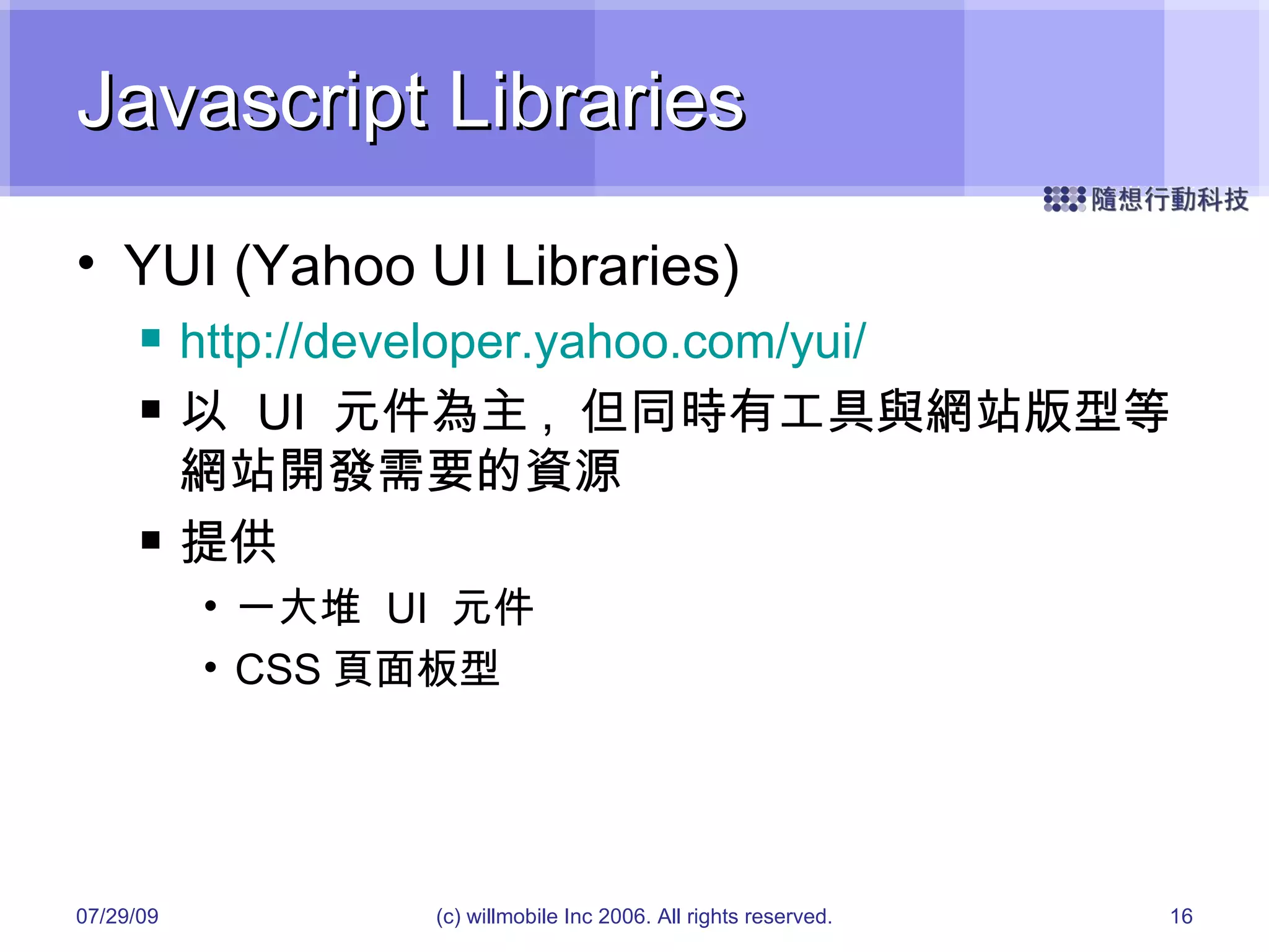Javascript Libraries YUI (Yahoo UI Libraries) http://developer.yahoo.com/yui/ 以  UI  元件為主 ,  但同時有工具與網站版型等網站開發需要的資源 提供 一大堆  UI  元件 CSS 頁面板型 05/26/09 (c) willmobile Inc 2006. All rights reserved. 