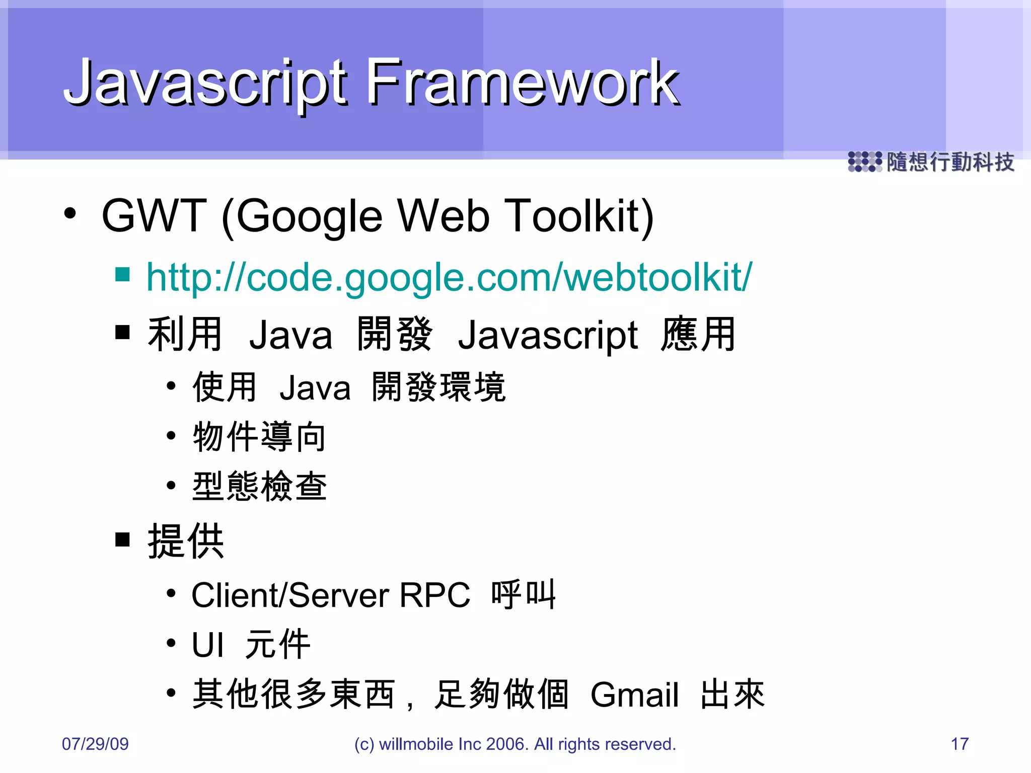 Javascript Framework GWT (Google Web Toolkit) http://code.google.com/webtoolkit/ 利用  Java  開發  Javascript  應用 使用  Java  開發環境 物件導向 型態檢查 提供 Client/Server RPC  呼叫 UI  元件 其他很多東西 ,  足夠做個  Gmail  出來 05/26/09 (c) willmobile Inc 2006. All rights reserved. 