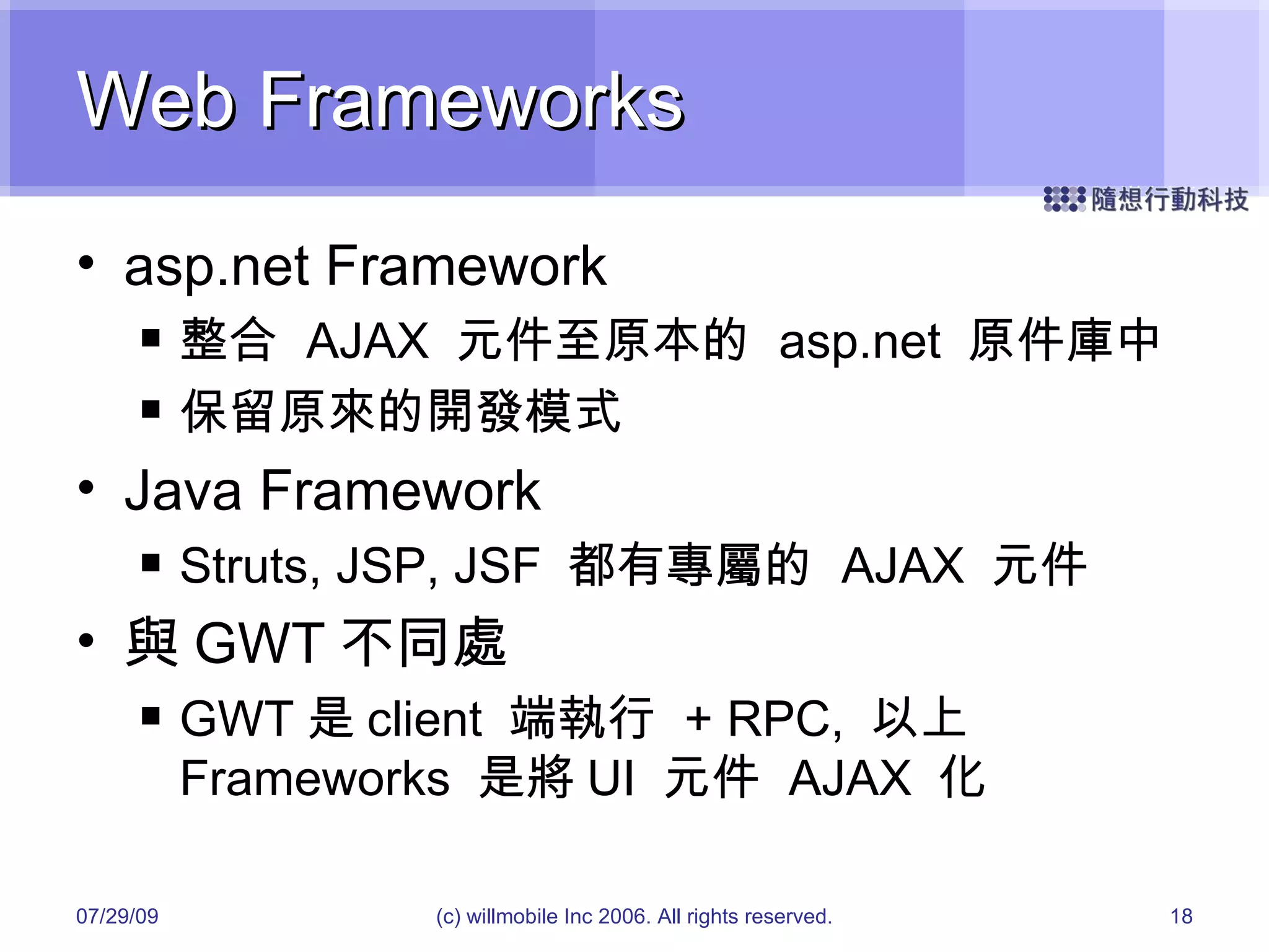 Web Frameworks asp.net Framework 整合  AJAX  元件至原本的  asp.net  原件庫中 保留原來的開發模式 Java Framework Struts, JSP, JSF  都有專屬的  AJAX  元件 與 GWT 不同處 GWT 是 client  端執行  + RPC,  以上  Frameworks  是將 UI  元件  AJAX  化 05/26/09 (c) willmobile Inc 2006. All rights reserved. 