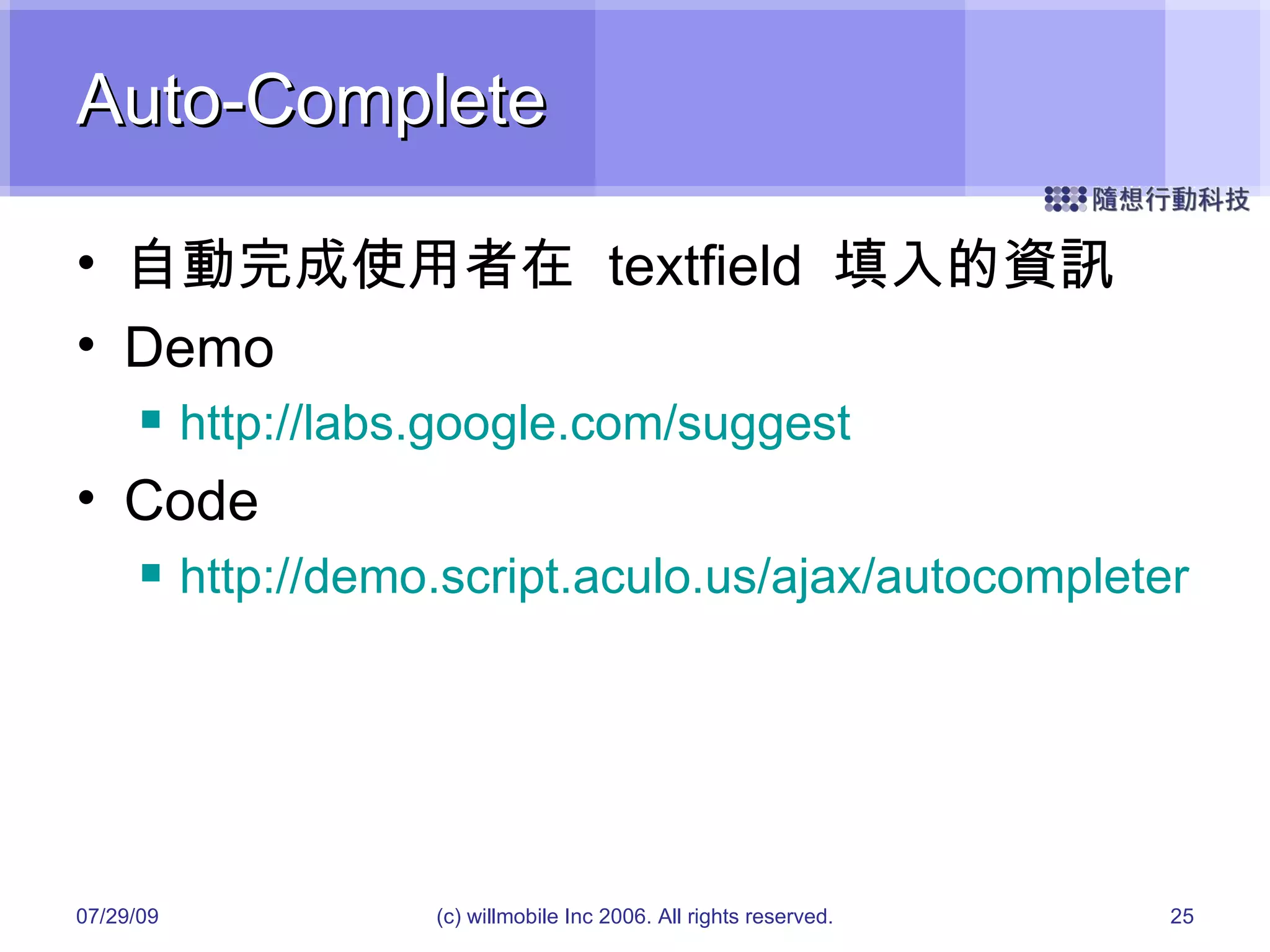 Auto-Complete 自動完成使用者在  textfield  填入的資訊 Demo http://labs.google.com/suggest Code http://demo.script.aculo.us/ajax/autocompleter 05/26/09 (c) willmobile Inc 2006. All rights reserved. 