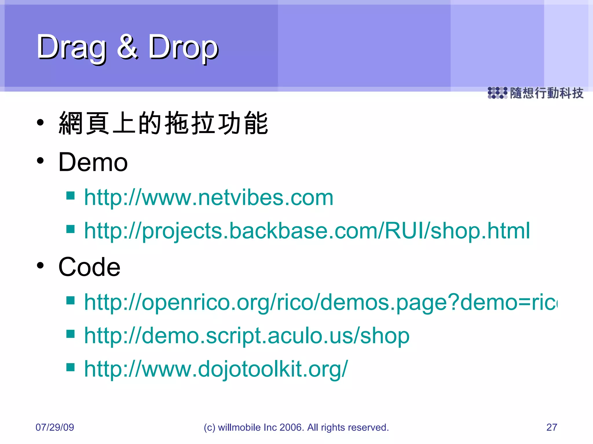 Drag & Drop 網頁上的拖拉功能 Demo http://www.netvibes.com http://projects.backbase.com/RUI/shop.html Code http://openrico.org/rico/demos.page?demo=rico_drag_and_drop_custom_draggable http://demo.script.aculo.us/shop http://www.dojotoolkit.org/ 05/26/09 (c) willmobile Inc 2006. All rights reserved. 