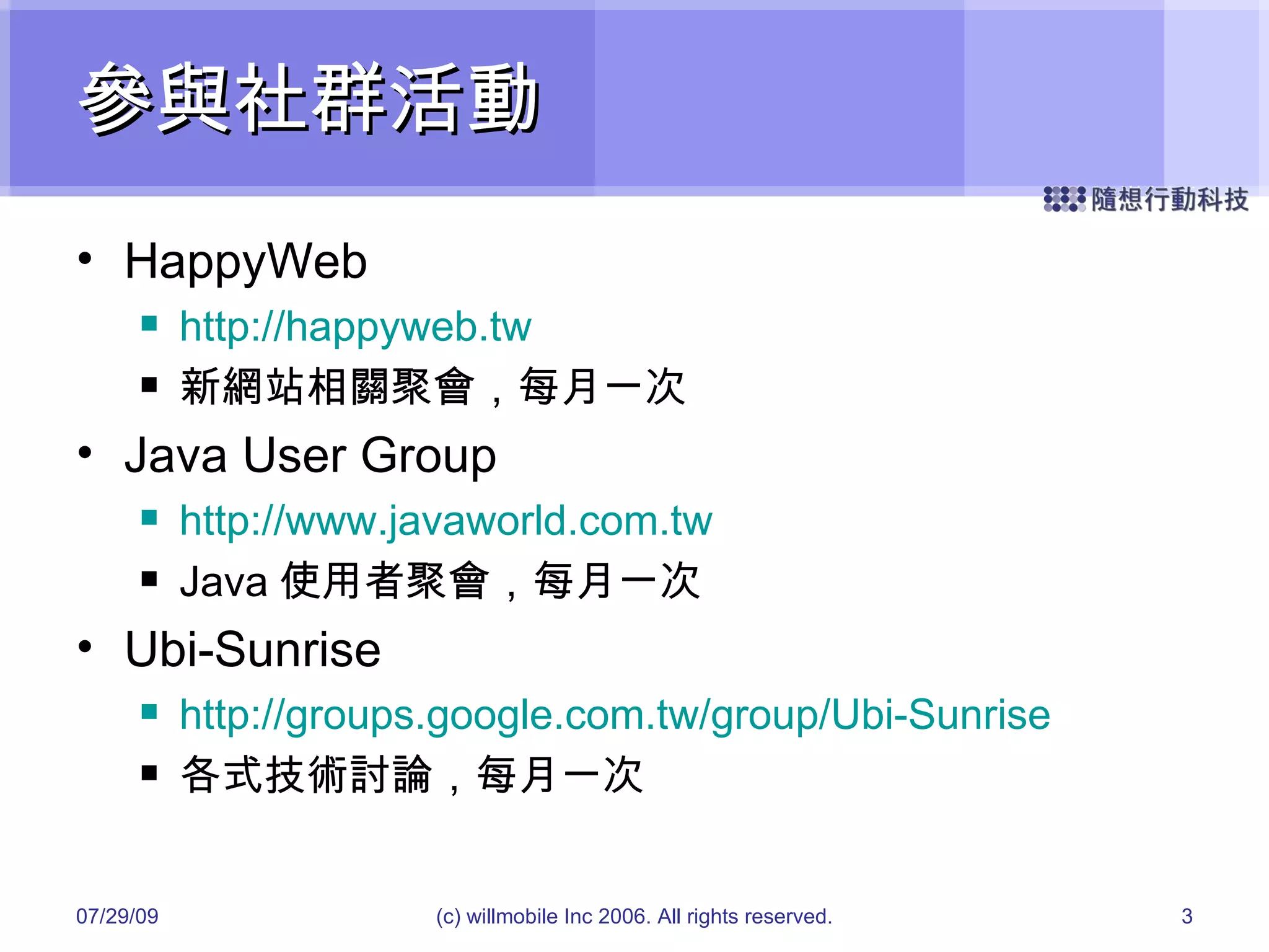 參與社群活動 HappyWeb http://happyweb.tw 新網站相關聚會，每月一次 Java User Group http://www.javaworld.com.tw Java 使用者聚會，每月一次 Ubi-Sunrise http://groups.google.com.tw/group/Ubi-Sunrise 各式技術討論，每月一次 05/26/09 (c) willmobile Inc 2006. All rights reserved. 