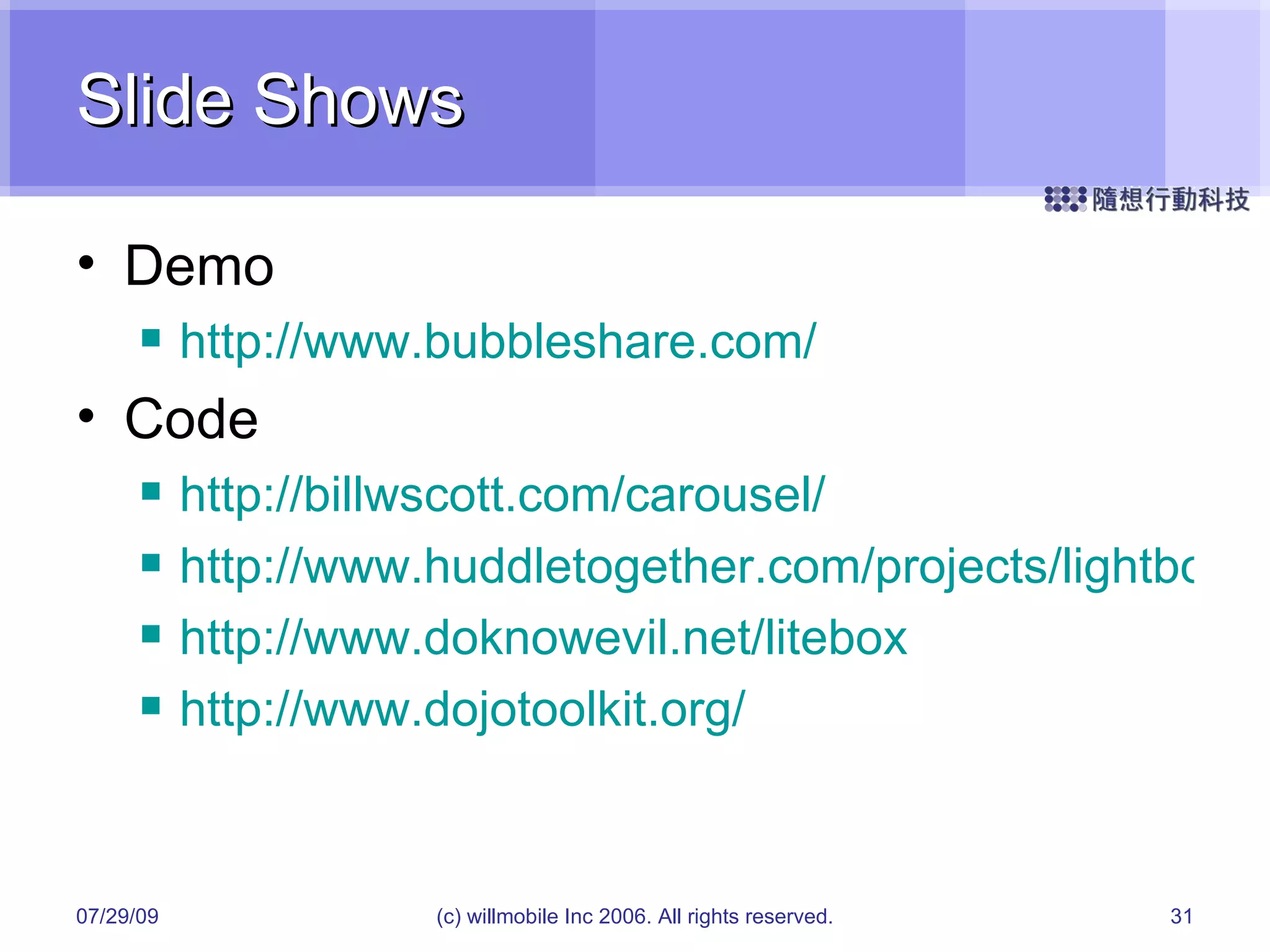 Slide Shows Demo http://www.bubbleshare.com/ Code http://billwscott.com/carousel/ http://www.huddletogether.com/projects/lightbox2/ http://www.doknowevil.net/litebox http://www.dojotoolkit.org/ 05/26/09 (c) willmobile Inc 2006. All rights reserved. 