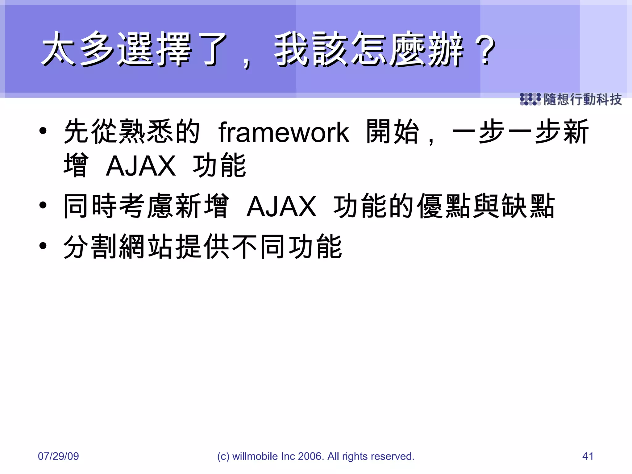 太多選擇了 ,  我該怎麼辦 ? 先從熟悉的  framework  開始 ,  一步一步新增  AJAX  功能 同時考慮新增  AJAX  功能的優點與缺點 分割網站提供不同功能 05/26/09 (c) willmobile Inc 2006. All rights reserved. 