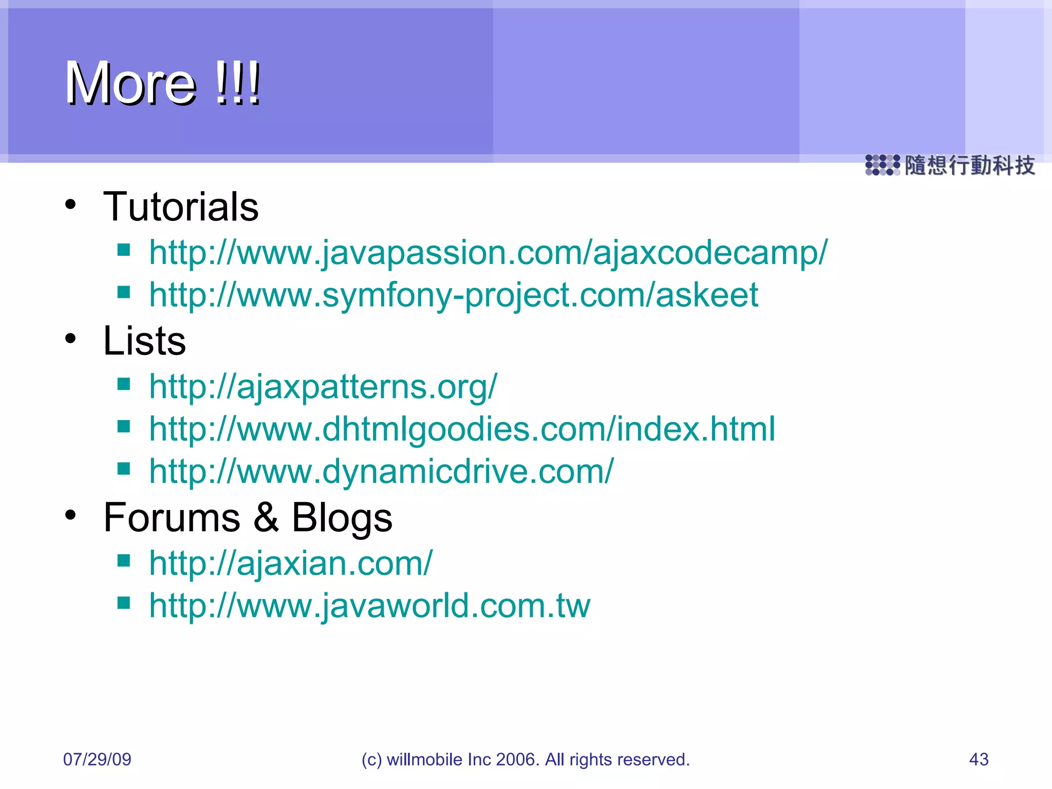 More !!! Tutorials http://www.javapassion.com/ajaxcodecamp/ http://www.symfony-project.com/askeet Lists http://ajaxpatterns.org/ http://www.dhtmlgoodies.com/index.html http://www.dynamicdrive.com/ Forums & Blogs http://ajaxian.com/ http://www.javaworld.com.tw 05/26/09 (c) willmobile Inc 2006. All rights reserved. 