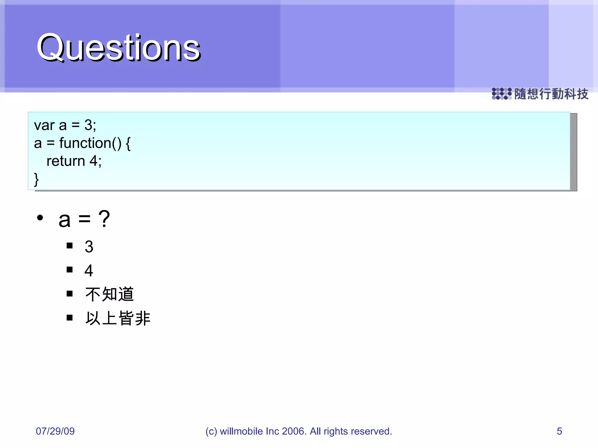 Questions a = ? 3 4 不知道 以上皆非 05/26/09 (c) willmobile Inc 2006. All rights reserved. var a = 3; a = function() { return 4; } 