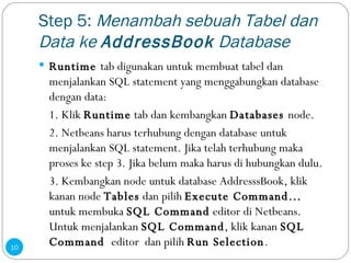 Step 5:  Menambah sebuah Tabel dan Data ke  AddressBook  Database Runtime  tab digunakan untuk membuat tabel dan menjalankan SQL statement yang menggabungkan database dengan data: 1. Klik  Runtime  tab dan kembangkan  Databases  node. 2. Netbeans harus terhubung dengan database untuk menjalankan SQL statement. Jika telah terhubung maka proses ke step 3. Jika belum maka harus di hubungkan dulu. 3. Kembangkan node untuk database AddresssBook, klik kanan node  Tables  dan pilih  Execute Command…  untuk membuka  SQL Command  editor di Netbeans. Untuk menjalankan  SQL Command , klik kanan  SQL Command  editor  dan pilih  Run Selection . 
