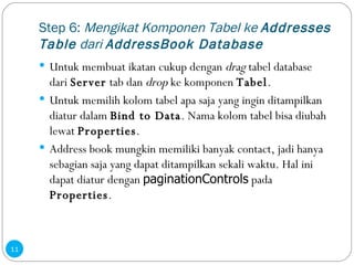Step 6:  Mengikat Komponen Tabel ke  Addresses Table  dari  AddressBook Database Untuk membuat ikatan cukup dengan  drag  tabel database dari  Server  tab dan  drop  ke komponen  Tabel . Untuk memilih kolom tabel apa saja yang ingin ditampilkan diatur dalam  Bind to Data . Nama kolom tabel bisa diubah lewat  Properties . Address book mungkin memiliki banyak contact, jadi hanya sebagian saja yang dapat ditampilkan sekali waktu. Hal ini dapat diatur dengan  paginationControls  pada  Properties . 