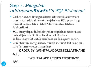 Step 7:  Mengubah  addressesRowSet’s  SQL Statement CachedRowSet dibungkus dalam addressesDataProvider diatur secara default untuk menjalankan SQL query yang memilih semua data di tabel Addresses dari database AddressBook. SQL query dapat diubah dengan memperluas SessionBean node di jendela Outline dan double klik elemen addressesRowSet untuk membuka jendela query editor. Contoh untuk mengurutkan contact menurut last name dulu baru first name secara ascending: ORDER BY IW3HTP4.ADDRESSES.LASTNAME ASC,   IW3HTP4.ADDRESSES.FIRSTNAME ASC 