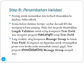 Step 8:  Penambahan Validasi Penting untuk memastikan data berhasil dimasukkan ke database AddressBook. Semua kolom database bertipe varchar (kecuali ID) dan mempunyai batas panjang. Maka dari itu perlu ditambahkan  Length Validator  untuk setiap komponen  Text Field  atau mengatur properti  maxLenght  setiap  Text Field . Yang terakhir, drag komponen  Message Group  ke kanan  Text Field . Komponen ini digunakan untuk menampilkan pesan error ketika usaha menambah contact gagal. Atur properti  showGlobalOnly   Message Group  menjadi  true . 