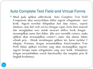 Auto Complete Text Field and Virtual Forms Misal pada aplikasi addresbook. Auto Complete Text Field Component akan menyediakan daftar sugesti sebagaimana  user ketik. Sugesti tersebut didapatkan dari data source, seperti database, atau dari web service.Dengan cepat, form baru muncul dan mengijinkan user untuk mencari addres book dengan  menampilkan nama dari daftar. Jika user memilih contact, maka aplikasi akan menampilkan contact’s name dan alamat dalam sebuah peta . Untuk membangun aplikasi ini, harus melalui 2 tahapan. Pertama, dengan menambahkan AutoComplete Text Field dalam aplikasi tersebut yang akan menampilkan sugesti-sugesti berupa nama sebagaimana yang user ketik. Selanjutnya dengan menambahkan search functionality dan tampilan peta di langkah berikutnya . 