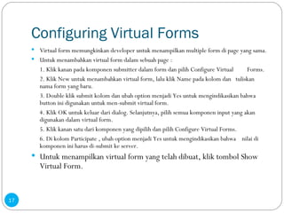 Configuring Virtual Forms Virtual form memungkinkan developer untuk menampilkan multiple form di page yang sama. Untuk menambahkan virtual form dalam sebuah page : 1. Klik kanan pada komponen submitter dalam form dan pilih Configure Virtual  Forms.  2. Klik New untuk menambahkan virtual form, lalu klik Name pada kolom dan  tuliskan nama form yang baru.  3. Double klik submit kolom dan ubah option menjadi Yes untuk mengindikasikan bahwa button ini digunakan untuk men-submit virtual form.  4. Klik OK untuk keluar dari dialog. Selanjutnya, pilih semua komponen input yang akan digunakan dalam virtual form.  5. Klik kanan satu dari komponen yang dipilih dan pilih Configure Virtual Forms.  6. Di kolom Participate , ubah option menjadi Yes untuk mengindikasikan bahwa  nilai di komponen ini harus di-submit ke server. Untuk menampilkan virtual form yang telah dibuat, klik tombol Show Virtual Form.   