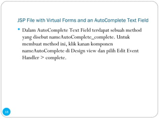 JSP File with Virtual Forms and an AutoComplete Text Field Dalam AutoComplete Text Field terdapat sebuah method yang disebut nameAutoComplete_complete. Untuk membuat method ini, klik kanan komponen nameAutoComplete di Design view dan pilih Edit Event Handler > complete. 
