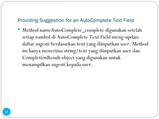 Providing Suggestion for an AutoComplete Text Field Method nameAutoComplete_complete digunakan setelah setiap tombol di AutoComplete Text Field meng-update daftar sugesti berdasarkan text yang diinputkan user. Method ini hanya menerima string/text yang diinputkan user dan CompletionResult object yang digunakan untuk menampilkan sugesti kepada user. 