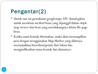 Pengantar(2) Untuk saat ini,pemakaian googlemaps API  dianalogikan untuk membuat method biasa yang dipanggil dalam objek map viewer dan bean yang mendukungnya dalam file page bean. Ketika suatu kontak ditemukan, maka akan menampilkan peta dengan menggunakan Map Marker yang akhirnya menunjukkan koordinat(point) dari lokasi dan mengindikasikan nama kontak dan alamatnya . 