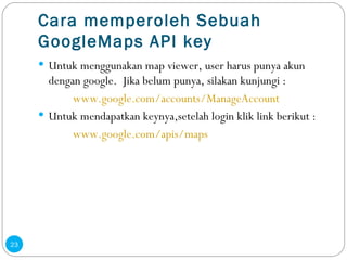 Cara memperoleh Sebuah GoogleMaps API key Untuk menggunakan  map viewer, user harus punya akun dengan google.  Jika belum punya, silakan kunjungi :   www.google.com/accounts/ManageAccount Untuk mendapatkan keynya,setelah login klik link berikut : www.google.com/apis/maps 