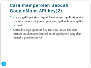 Cara memperoleh Sebuah GoogleMaps API key(2) Key yang  didapat akan dispesifikkan ke web application kita dan akan membatasi jumlah peta yang aplikasi bisa tampilkan per hari Ketika kita sign up untuk key tersebut , maka kita akan ditanyai untuk mengisikan url untuk application yang akan memakai googlemaps API 