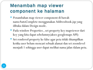 Menambah map viewer component ke halaman P enambahan map viewer component di bawah nameAutoComplete menggunakan Addressbook.jsp yang dibuka dalam Design mode. Pada window Properties , set property key mapviewer dari key yang kita dapat sebelumny(akses googlemaps API) Set rendered property ke false agar peta tidak ditampilkan ketika user belum mencari sebuah alamat dan set zoomlevel menjadi 1 sehingga user dapat melihat nama jalan dalam peta. 