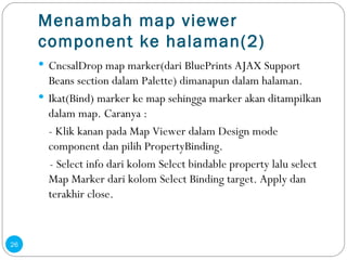 Menambah map viewer component ke halaman(2) Cncsal Drop map marker(dari BluePrints AJAX Support Beans section dalam Palette) dimanapun dalam halaman. Ikat(Bind) marker ke map sehingga marker akan ditampilkan dalam map. Caranya : -  K lik kanan pada Map Viewer dalam Design mode component dan pilih PropertyBinding.  - Select info dari kolom Select bindable property lalu select Map Marker dari kolom Select Binding target. Apply dan terakhir close . 