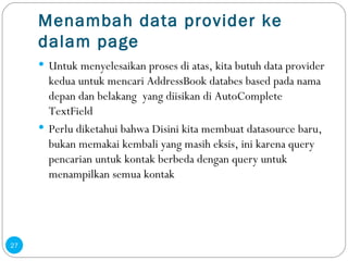 Menambah data provider ke dalam page Untuk menyelesaikan proses di atas, kita butuh data provider kedua untuk mencari AddressBook databes based pada nama depan dan belakang  yang diisikan di AutoComplete TextField Perlu diketahui bahwa Disini kita membuat datasource baru, bukan memakai kembali yang masih eksis, ini karena query pencarian untuk kontak berbeda dengan query untuk menampilkan semua kontak 