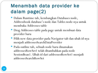 Menambah data provider ke dalam page(2) Dalam Runtime tab, kembangkan Databases node, Addressbook database’s node dan Tables node-nya untuk membuka Addresses table Drag Addresses table pada page untuk membuat data provider baru Pilih new data provider pada Navigator tab dan ubah id-nya menjadi addressesSearchDataProvider Pada outline tab, sebuah node baru dinamakan addressesRowSet1 telah ditambahkan pada node SessionBean1. Ubah id dari addressesRowSet1 menjadi addressesSearchRowSet 