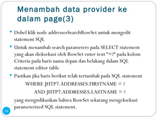 Menambah data provider ke dalam page(3) Dobel klik node addressesSearchRowSet untuk mengedit statement SQL Untuk menambah search parameters pada SELECT statement yang akan dieksekusi oleh RowSet enter text “=?“ pada kolom Criteria pada baris nama depan dan belakang dalam SQL statement editor table Pastikan jika baris berikut telah tertambah pada SQL statement WHERE JHTP7.ADDRESSES.FIRSTNAME = ?   AND JHTP7.ADDRESSES.LASTNAME = ? yang mengndikasikan bahwa RowSet sekarang mengeksekusi parameterized SQL statement. 