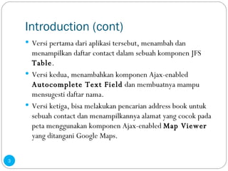 Introduction (cont) Versi pertama dari aplikasi tersebut, menambah dan menampilkan daftar contact dalam sebuah komponen JFS  Table . Versi kedua, menambahkan komponen Ajax-enabled  Autocomplete Text Field  dan membuatnya mampu mensugesti daftar nama. Versi ketiga, bisa melakukan pencarian address book untuk sebuah contact dan menampilkannya alamat yang cocok pada peta menggunakan komponen Ajax-enabled  Map Viewer  yang ditangani Google Maps. 