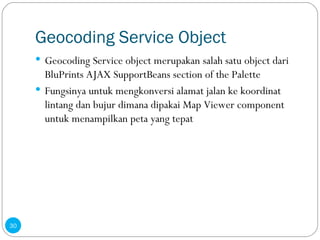 Geocoding Service Object Geocoding Service object merupakan salah satu object dari BluPrints AJAX SupportBeans section of the Palette Fungsinya untuk mengkonversi alamat jalan ke koordinat lintang dan bujur dimana dipakai Map Viewer component untuk menampilkan peta yang tepat  