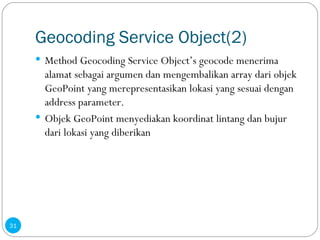Geocoding Service Object(2) Method Geocoding Service Object’s geocode menerima alamat sebagai argumen dan mengembalikan array dari objek GeoPoint yang merepresentasikan lokasi yang sesuai dengan address parameter. Objek GeoPoint menyediakan koordinat lintang dan bujur dari lokasi yang diberikan 