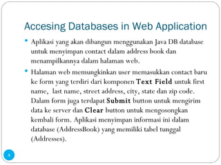 Accesing Databases in Web Application Aplikasi yang akan dibangun menggunakan Java DB database untuk menyimpan contact dalam address book dan menampilkannya dalam halaman web. Halaman web memungkinkan user memasukkan contact baru ke form yang terdiri dari komponen  Text Field  untuk first name,  last name, street address, city, state dan zip code. Dalam form juga terdapat  Submit  button untuk mengirim data ke server dan  Clear  button untuk mengosongkan kembali form. Aplikasi menyimpan informasi ini dalam database (AddressBook) yang memiliki tabel tunggal (Addresses). 