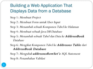 Building a Web Application That Displays Data from a Database Step 1:  Membuat Project Step 2:  Membuat Form untuk User Input Step 3:  Menambah sebuah Komponen Tabel ke Halaman Step 4:  Membuat sebuah Java DB Database Step 5:  Menambah sebuah Tabel dan Data ke  AddressBook  Database Step 6:  Mengikat Komponen Tabel ke  Addresses Table  dari  AddressBook Database Step 7:  Mengubah  addressesRowSet’s  SQL Statement Step 8:  Penambahan Validasi 