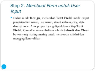 Step 2:  Membuat Form untuk User Input Dalam mode  Design , menambah  Text Field  untuk tempat pengisian first name,  last name, street address, city, state dan zip code. Atur properti yang diperlukan setiap  Text Field . Kemudian menambahkan sebuah  Submit  dan  Clear  button yang masing-masing untuk melakukan validasi dan menggagalkan validasi. 