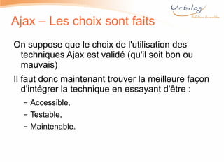 Ajax – Les choix sont faits On suppose que le choix de l'utilisation des techniques Ajax est validé (qu'il soit bon ou mauvais) Il faut donc maintenant trouver la meilleure façon d'intégrer la technique en essayant d'être : Accessible, Testable, Maintenable.  