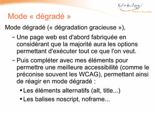 Mode « dégradé » Mode dégradé (« dégradation gracieuse »), Une page web est d'abord fabriquée en considérant que la majorité aura les options permettant d'exécuter tout ce que l'on veut. Puis compléter avec mes éléments pour permettre une meilleure accessibilité (comme le préconise souvent les WCAG), permettant ainsi de réagir en mode dégradé : Les éléments alternatifs (alt, title...) Les balises noscript, noframe... 