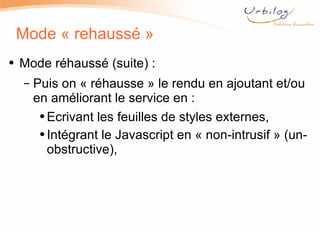 Mode « rehaussé » Mode réhaussé (suite) : Puis on « réhausse » le rendu en ajoutant et/ou en améliorant le service en : Ecrivant les feuilles de styles externes, Intégrant le Javascript en « non-intrusif » (un-obstructive), 