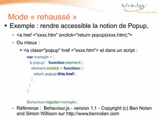 Mode « rehaussé » Exemple : rendre accessible la notion de Popup,  <a href = " xxxx.htm " onclick="return popup(xxxx.htm);"> Ou mieux :  <a class="popup" href ="xxxx.htm"> et dans un script :  var  maregle =  {    'a.popup'  :  function ( element ){      element. onclick  =  function (){        return popup ( this.href ) ;      }    } } ;   Behaviour. register ( maregle ) ;   Référence :  Behaviour.js - version 1.1 - Copyright (c) Ben Nolan and Simon Willison sur  http://www.bennolan.com 