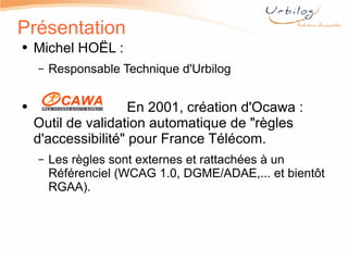 Présentation Michel HOËL :  Responsable Technique d'Urbilog En 2001, création d'Ocawa : Outil de validation automatique de "règles d'accessibilité" pour France Télécom.  Les règles sont externes et rattachées à un Référenciel (WCAG 1.0, DGME/ADAE,... et bientôt RGAA). 